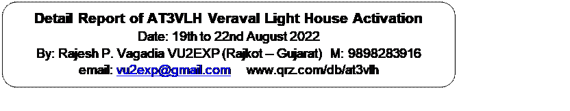 Rectangle: Rounded Corners: Detail Report of AT3VLH Veraval Light House Activation
Date: 19th to 22nd August 2022
By: Rajesh P. Vagadia VU2EXP (Rajkot – Gujarat)  M: 9898283916
email: vu2exp@gmail.com     www.qrz.com/db/at3vlh





